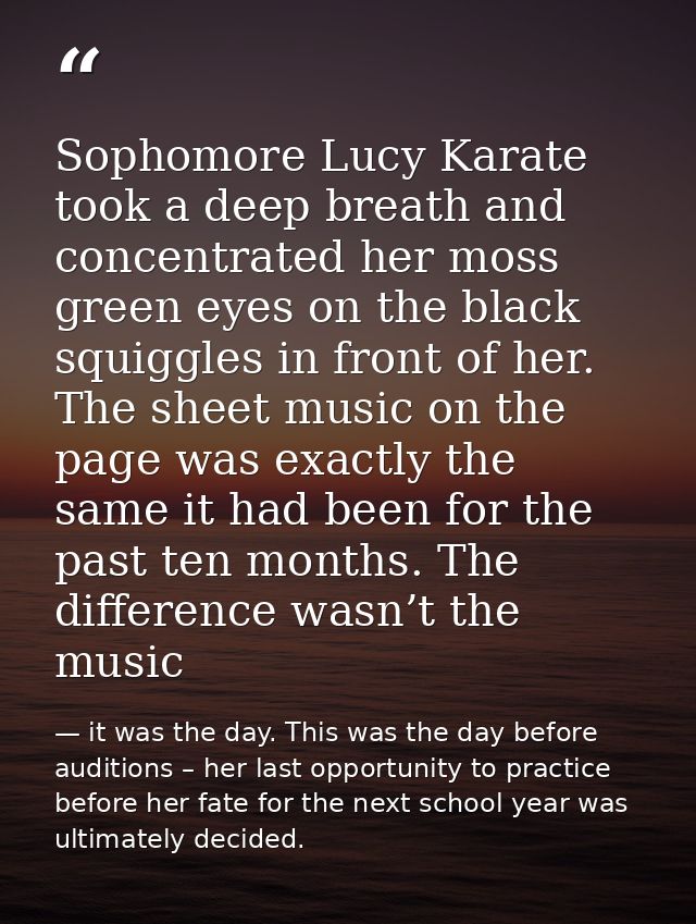 Sophomore Lucy Karate took a deep breath and concentrated her moss green eyes on the black squiggles in front of her. Th — it was the day. This was the day before auditions – her last opportunity to practice before her fate for the next school year was ultimately decided.
