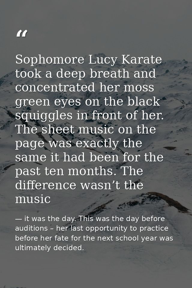 Sophomore Lucy Karate took a deep breath and concentrated her moss green eyes on the black squiggles in front of her. Th — it was the day. This was the day before auditions – her last opportunity to practice before her fate for the next school year was ultimately decided.