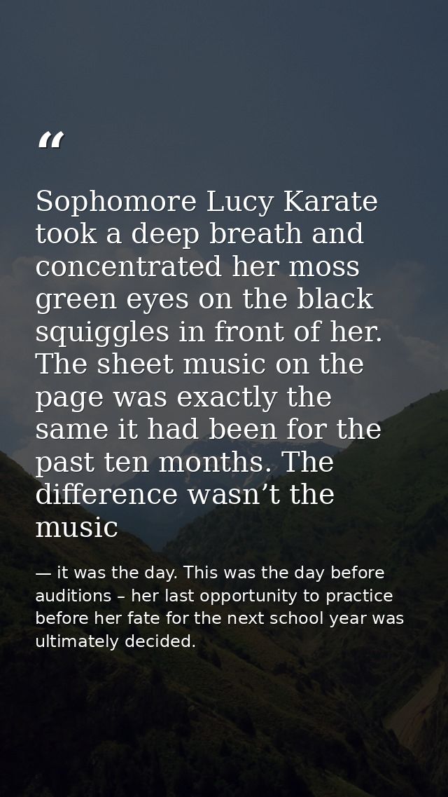 Sophomore Lucy Karate took a deep breath and concentrated her moss green eyes on the black squiggles in front of her. Th — it was the day. This was the day before auditions – her last opportunity to practice before her fate for the next school year was ultimately decided.