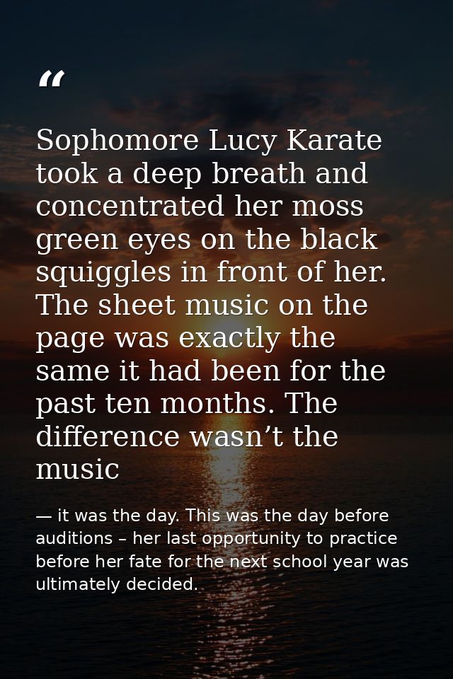 Sophomore Lucy Karate took a deep breath and concentrated her moss green eyes on the black squiggles in front of her. Th — it was the day. This was the day before auditions – her last opportunity to practice before her fate for the next school year was ultimately decided.