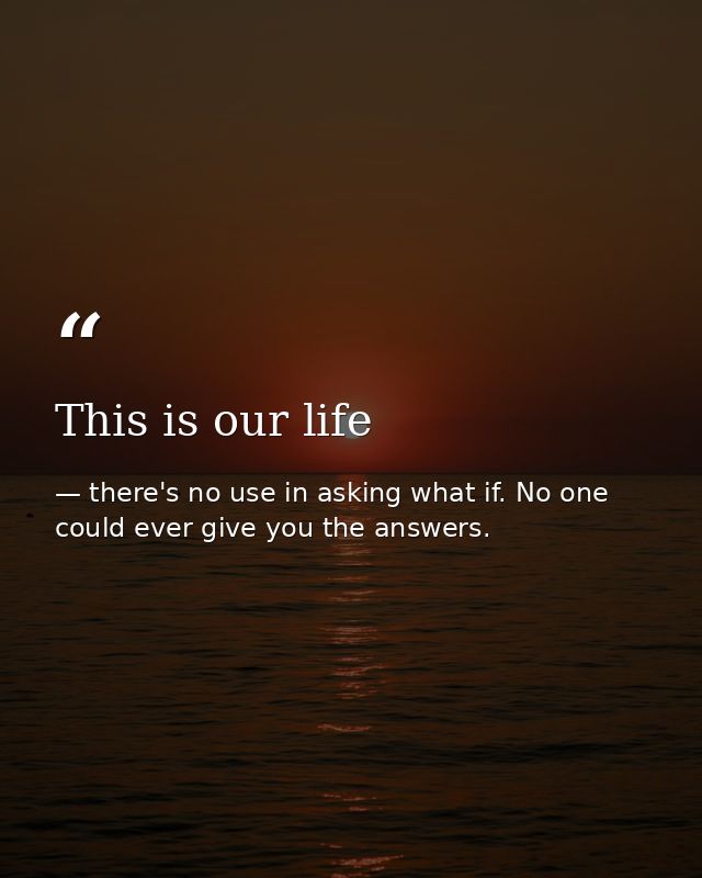This is our life — there's no use in asking what if. No one could ever give you the answers.