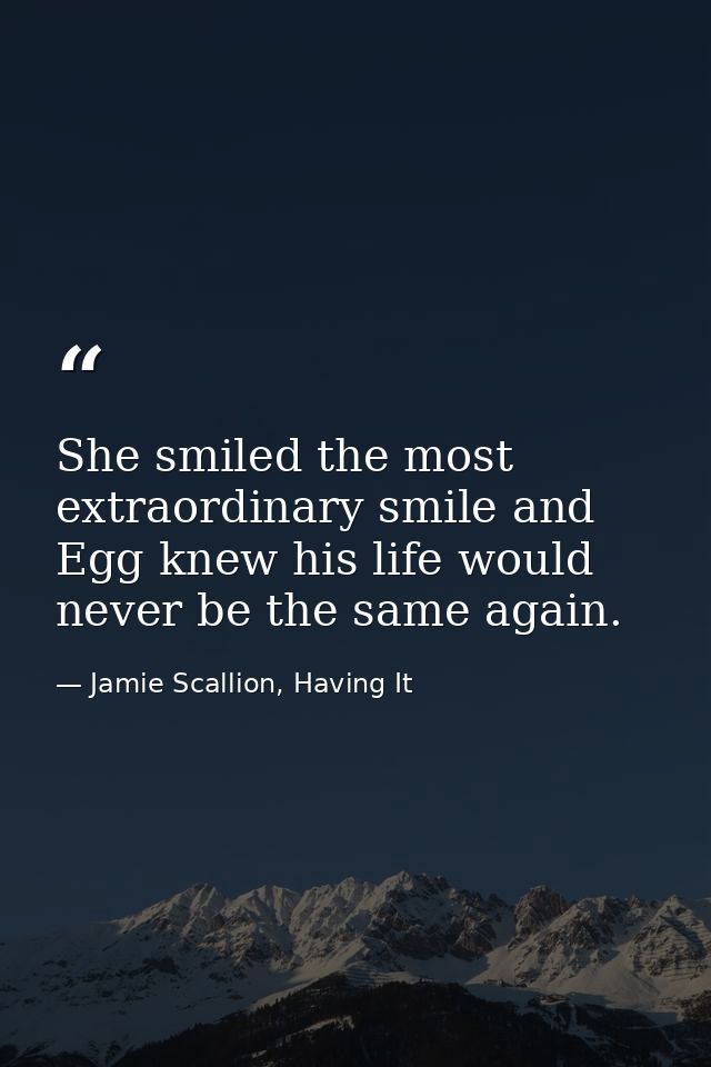She smiled the most extraordinary smile and Egg knew his life would never be the same again. — Jamie Scallion, Having It