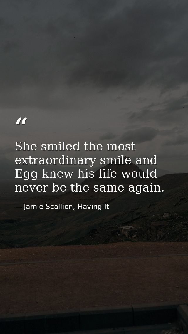 She smiled the most extraordinary smile and Egg knew his life would never be the same again. — Jamie Scallion, Having It