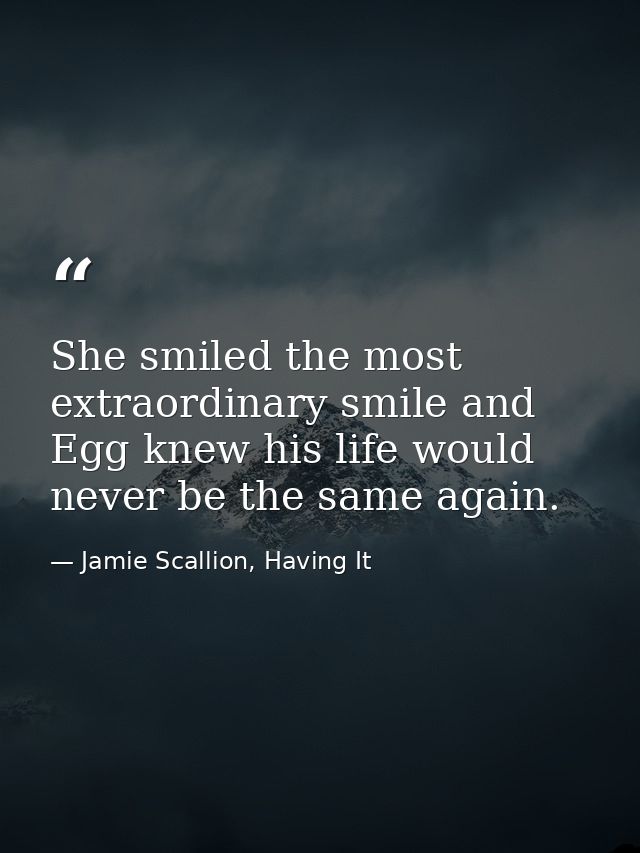 She smiled the most extraordinary smile and Egg knew his life would never be the same again. — Jamie Scallion, Having It