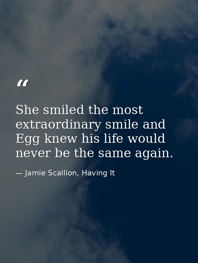 She smiled the most extraordinary smile and Egg knew his life would never be the same again. — Jamie Scallion, Having It