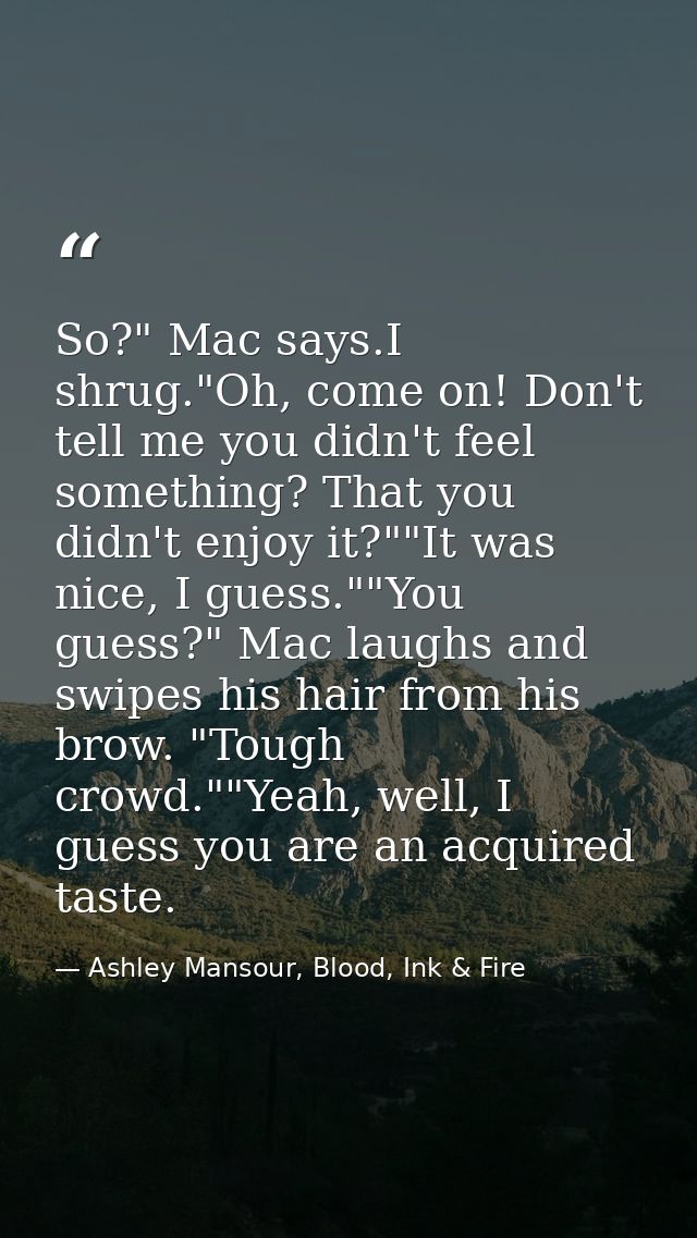 So?" Mac says.I shrug."Oh, come on! Don't tell me you didn't feel something? That you didn't enjoy it?""It was nice, I g — Ashley Mansour, Blood, Ink & Fire