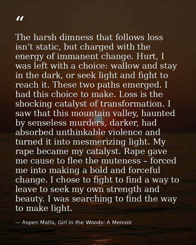 The harsh dimness that follows loss isn’t static, but charged with the energy of immanent change. Hurt, I was left with  — Aspen Matis, Girl in the Woods: A Memoir