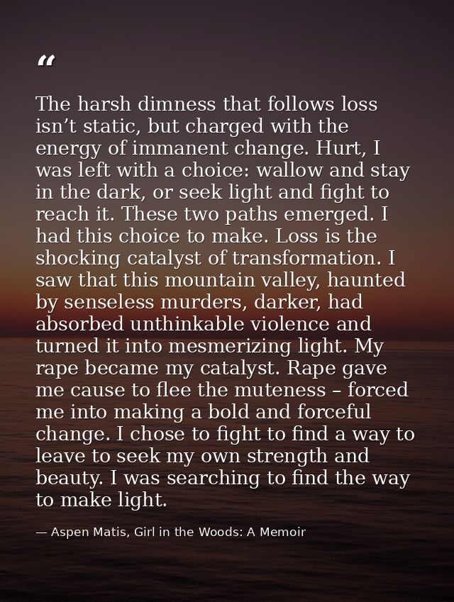 The harsh dimness that follows loss isn’t static, but charged with the energy of immanent change. Hurt, I was left with  — Aspen Matis, Girl in the Woods: A Memoir