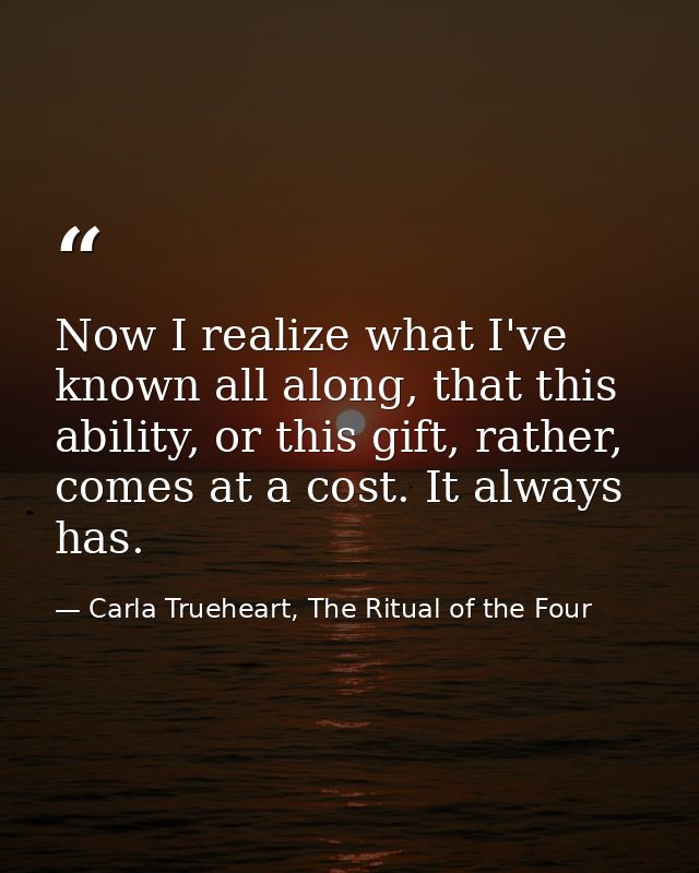 Now I realize what I've known all along, that this ability, or this gift, rather, comes at a cost. It always has. — Carla Trueheart, The Ritual of the Four