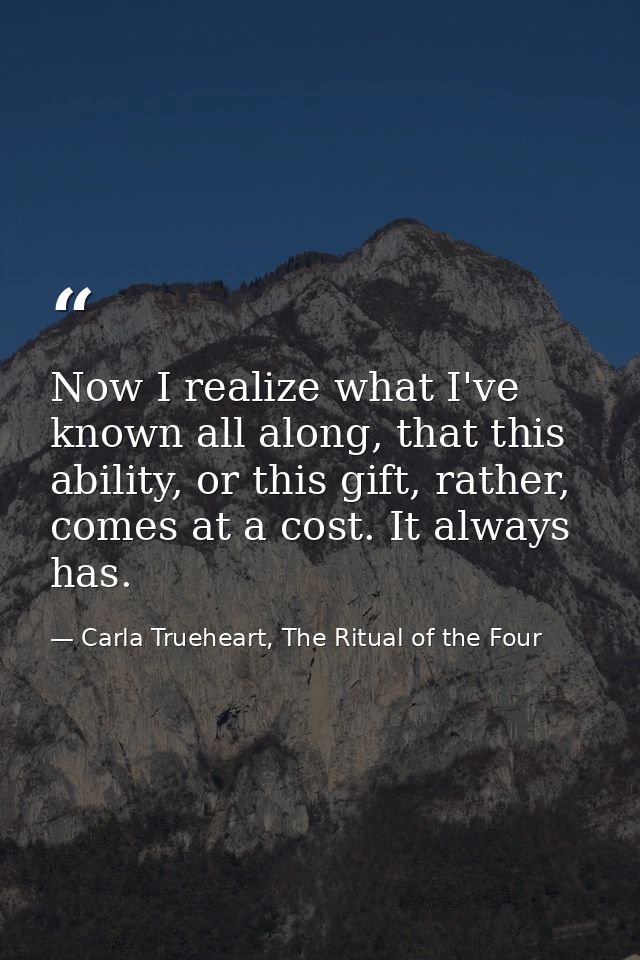 Now I realize what I've known all along, that this ability, or this gift, rather, comes at a cost. It always has. — Carla Trueheart, The Ritual of the Four