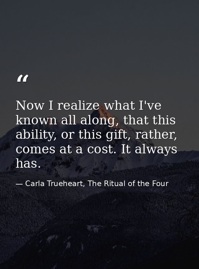 Now I realize what I've known all along, that this ability, or this gift, rather, comes at a cost. It always has. — Carla Trueheart, The Ritual of the Four