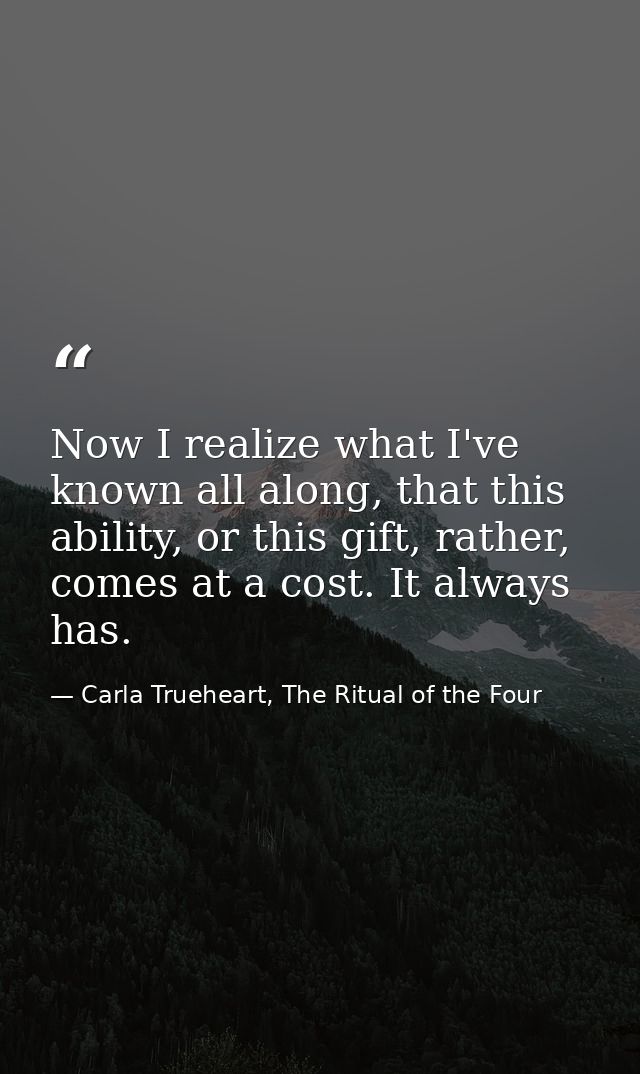 Now I realize what I've known all along, that this ability, or this gift, rather, comes at a cost. It always has. — Carla Trueheart, The Ritual of the Four