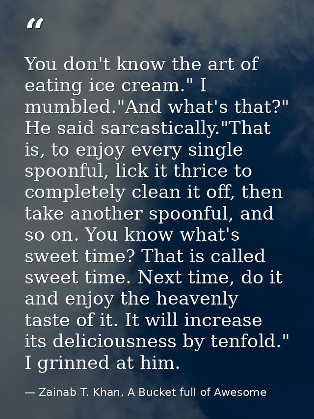 You don't know the art of eating ice cream." I mumbled."And what's that?" He said sarcastically."That is, to enjoy every — Zainab T. Khan, A Bucket full of Awesome