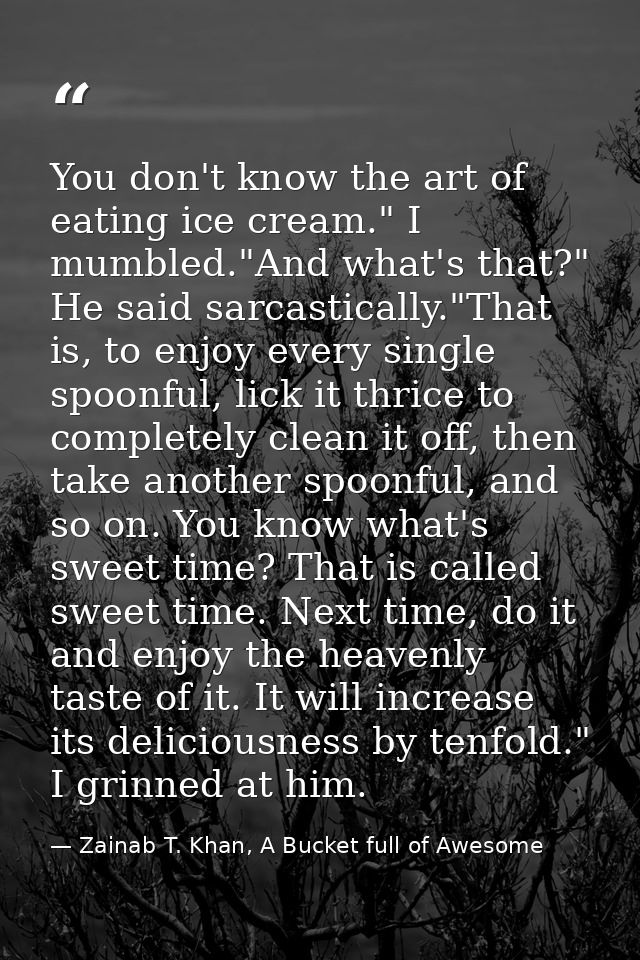 You don't know the art of eating ice cream." I mumbled."And what's that?" He said sarcastically."That is, to enjoy every — Zainab T. Khan, A Bucket full of Awesome