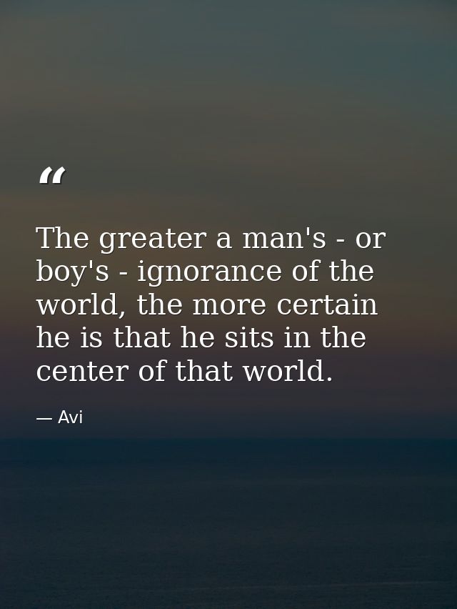 The greater a man's - or boy's - ignorance of the world, the more certain he is that he sits in the center of that world — Avi