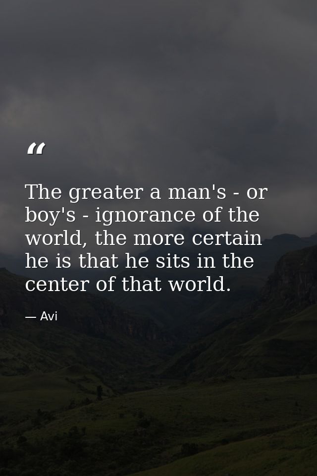 The greater a man's - or boy's - ignorance of the world, the more certain he is that he sits in the center of that world — Avi