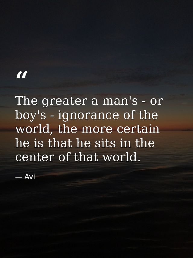 The greater a man's - or boy's - ignorance of the world, the more certain he is that he sits in the center of that world — Avi