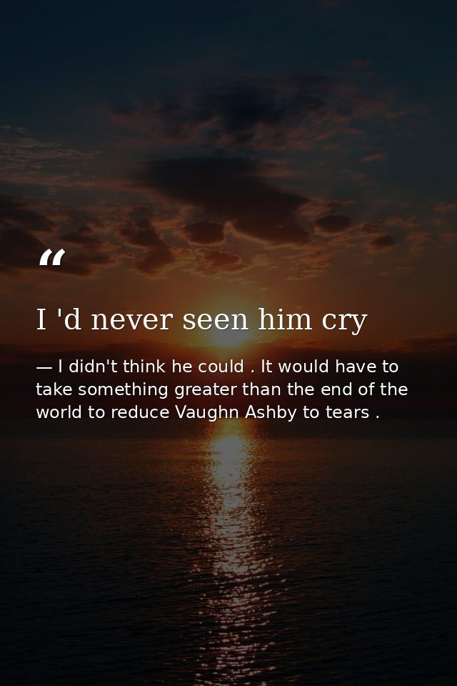 I 'd never seen him cry — I didn't think he could . It would have to take something greater than the end of the world to reduce Vaughn Ashby to tears .