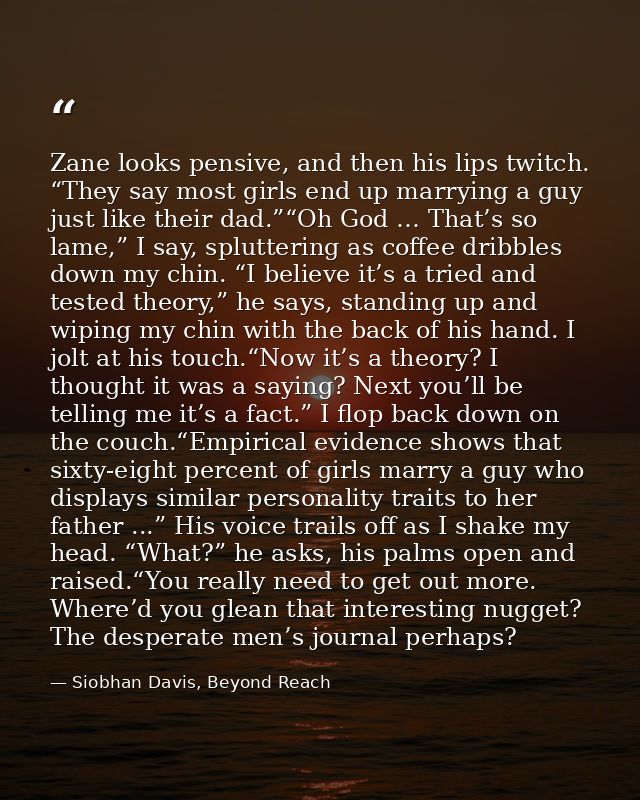 Zane looks pensive, and then his lips twitch. “They say most girls end up marrying a guy just like their dad.”“Oh God …  — Siobhan Davis, Beyond Reach