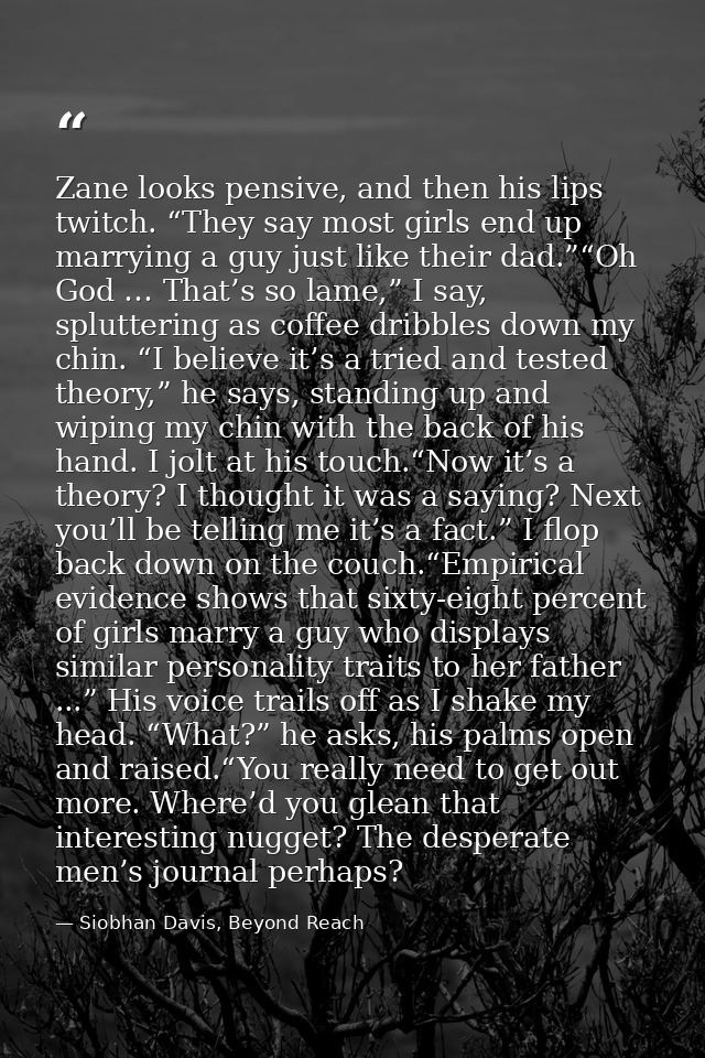 Zane looks pensive, and then his lips twitch. “They say most girls end up marrying a guy just like their dad.”“Oh God …  — Siobhan Davis, Beyond Reach