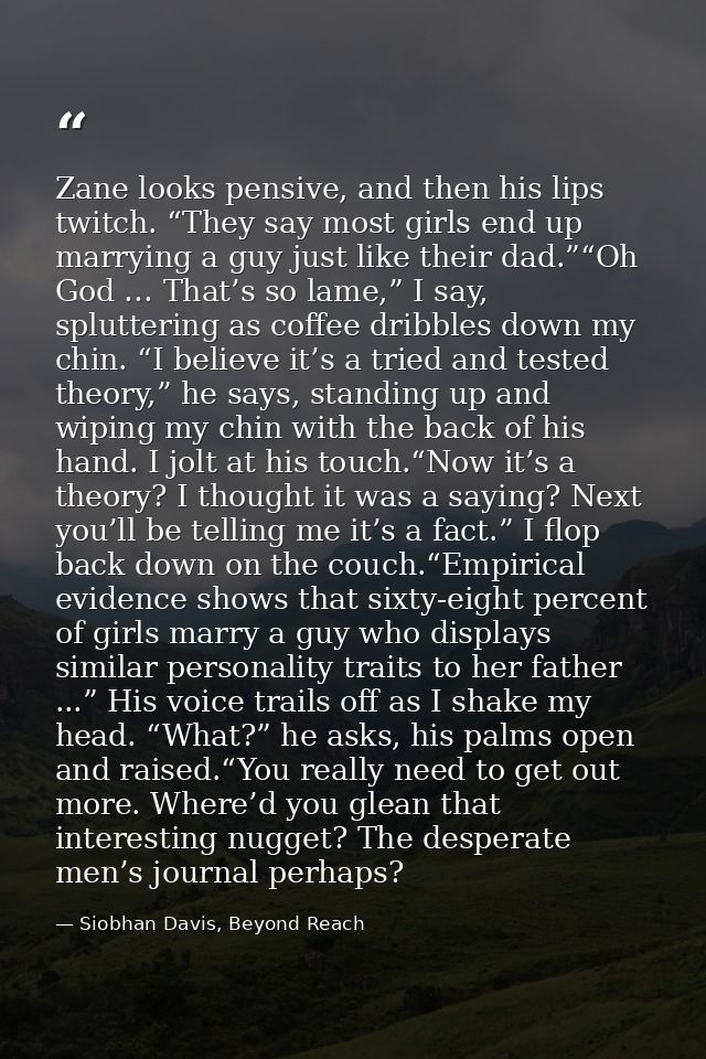 Zane looks pensive, and then his lips twitch. “They say most girls end up marrying a guy just like their dad.”“Oh God …  — Siobhan Davis, Beyond Reach