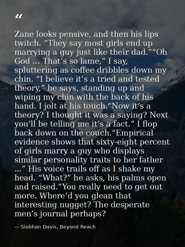 Zane looks pensive, and then his lips twitch. “They say most girls end up marrying a guy just like their dad.”“Oh God …  — Siobhan Davis, Beyond Reach