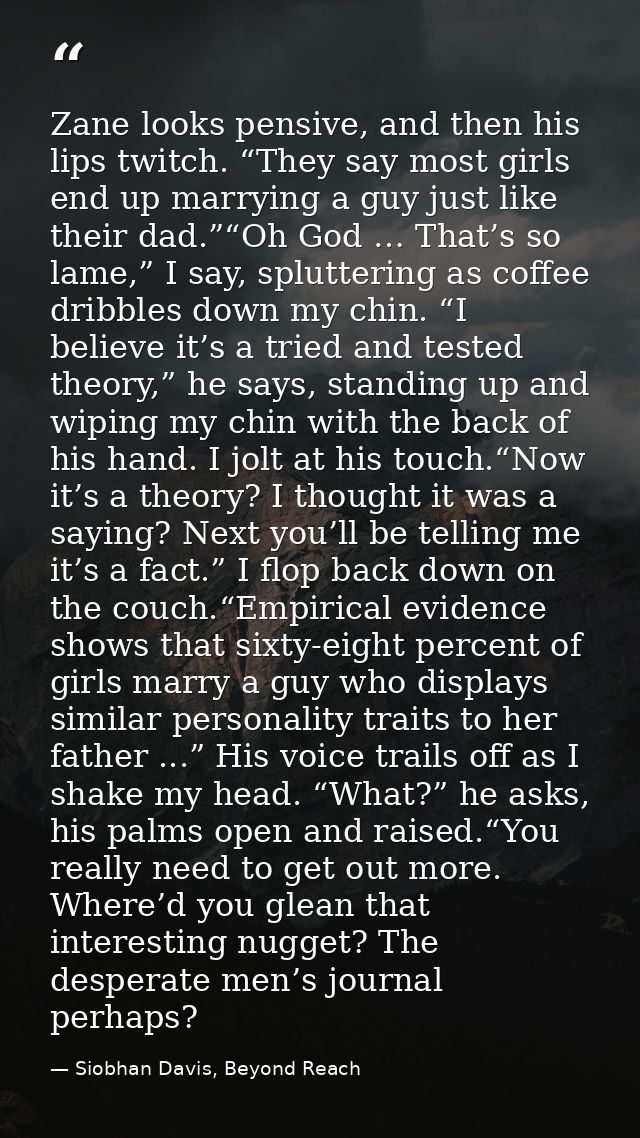 Zane looks pensive, and then his lips twitch. “They say most girls end up marrying a guy just like their dad.”“Oh God …  — Siobhan Davis, Beyond Reach