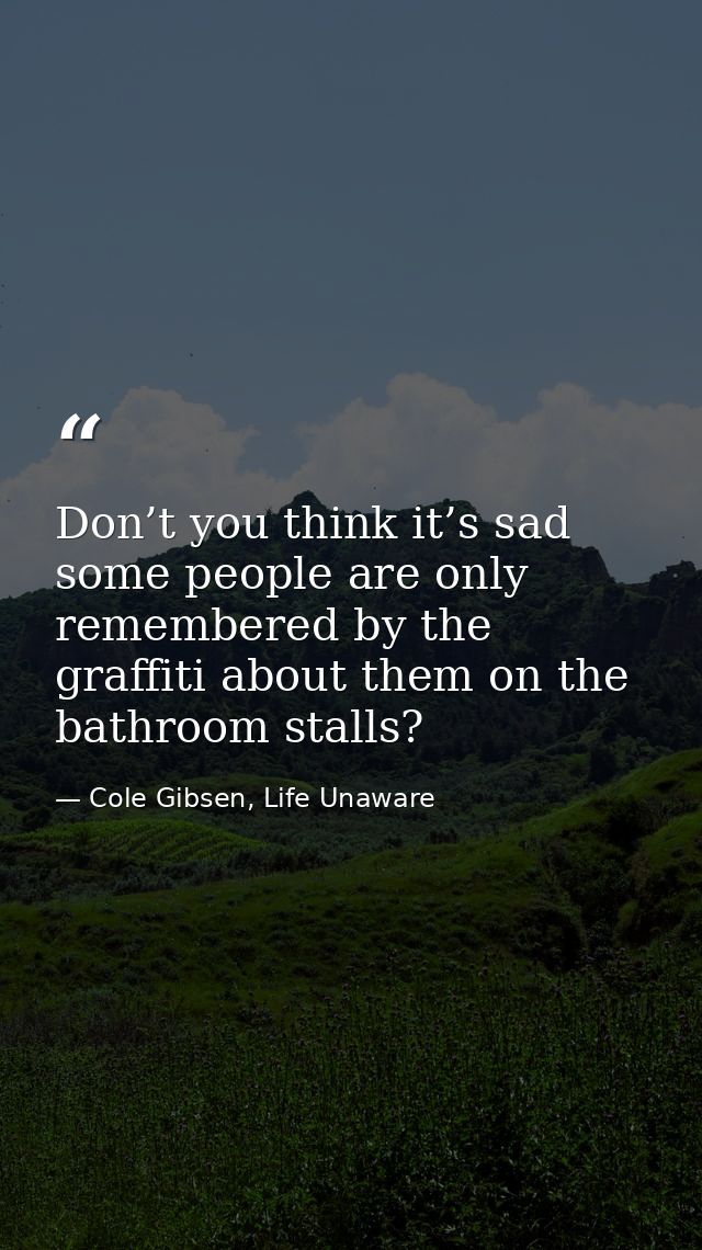 Don’t you think it’s sad some people are only remembered by the graffiti about them on the bathroom stalls? — Cole Gibsen, Life Unaware