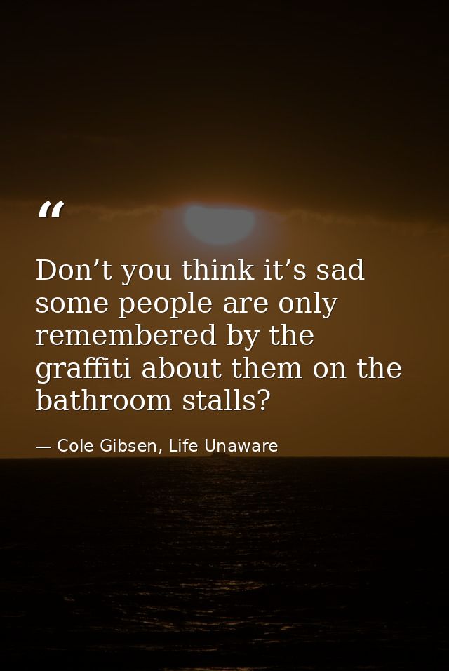 Don’t you think it’s sad some people are only remembered by the graffiti about them on the bathroom stalls? — Cole Gibsen, Life Unaware
