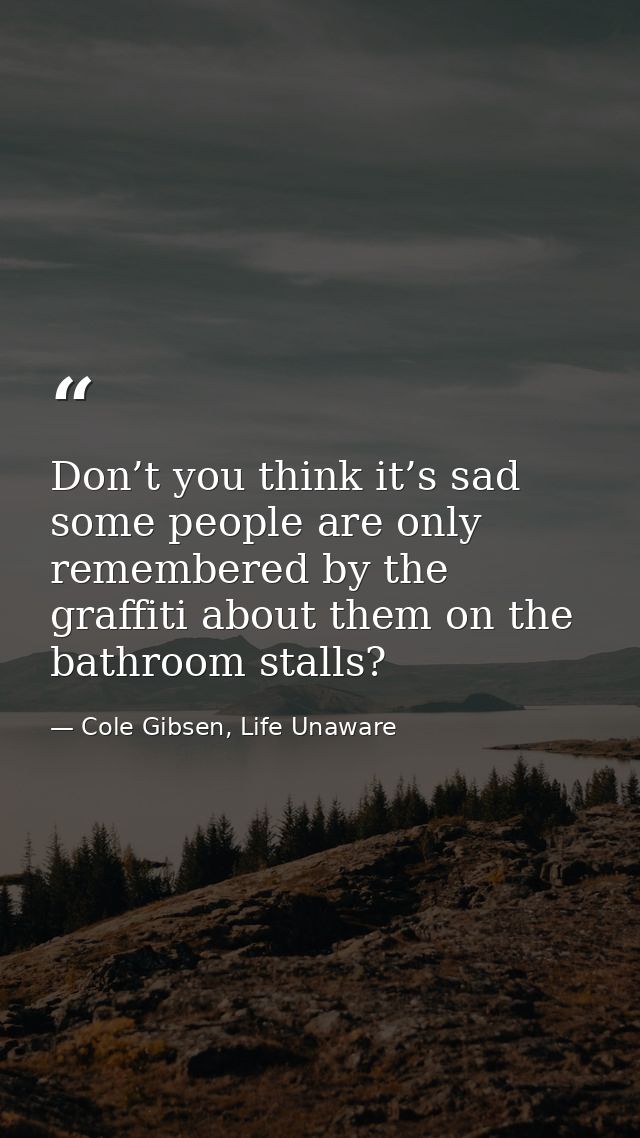 Don’t you think it’s sad some people are only remembered by the graffiti about them on the bathroom stalls? — Cole Gibsen, Life Unaware