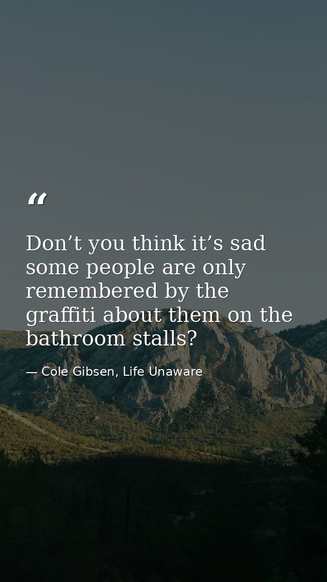 Don’t you think it’s sad some people are only remembered by the graffiti about them on the bathroom stalls? — Cole Gibsen, Life Unaware