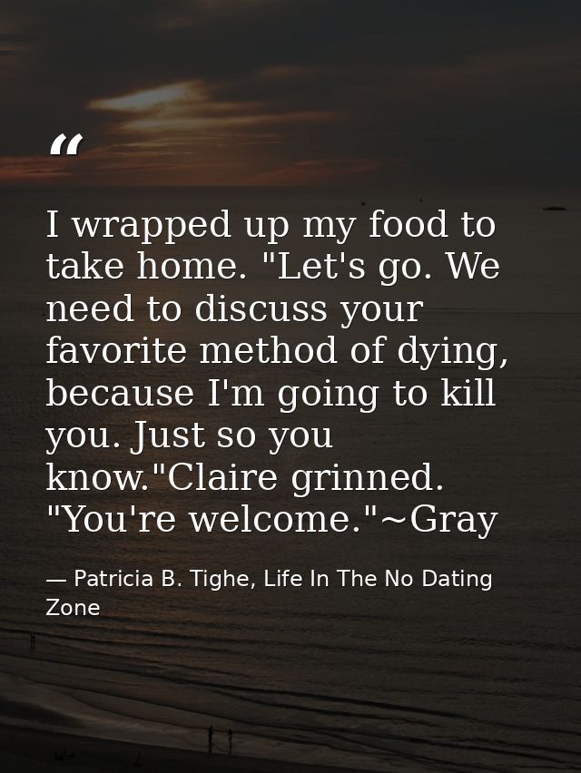 I wrapped up my food to take home. "Let's go. We need to discuss your favorite method of dying, because I'm going to kil — Patricia B. Tighe, Life In The No Dating Zone
