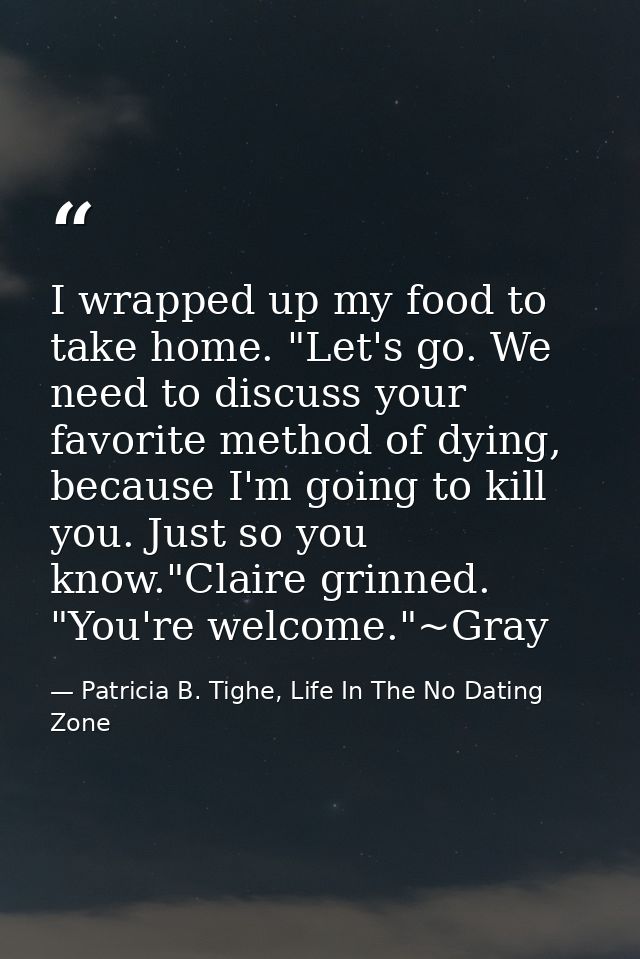 I wrapped up my food to take home. "Let's go. We need to discuss your favorite method of dying, because I'm going to kil — Patricia B. Tighe, Life In The No Dating Zone