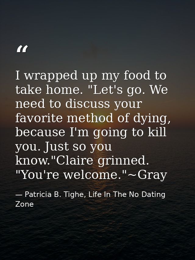 I wrapped up my food to take home. "Let's go. We need to discuss your favorite method of dying, because I'm going to kil — Patricia B. Tighe, Life In The No Dating Zone