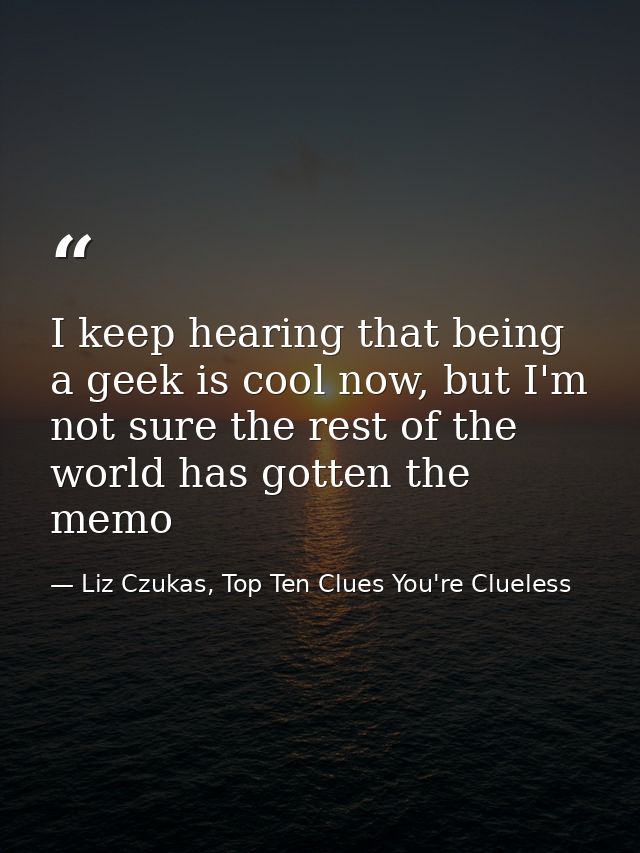I keep hearing that being a geek is cool now, but I'm not sure the rest of the world has gotten the memo — Liz Czukas, Top Ten Clues You're Clueless