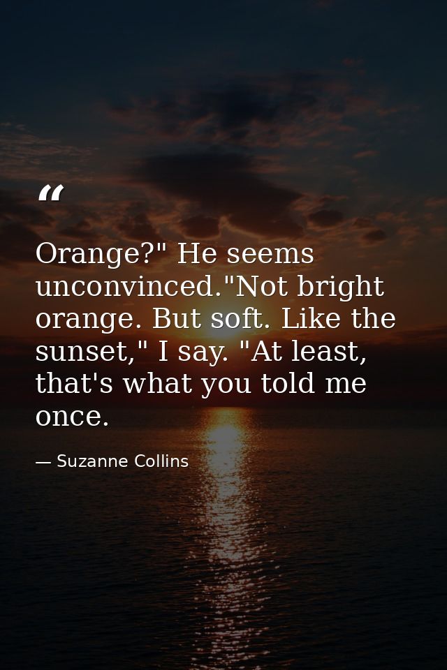Orange?" He seems unconvinced."Not bright orange. But soft. Like the sunset," I say. "At least, that's what you told me  — Suzanne Collins