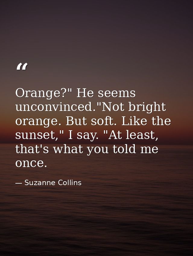 Orange?" He seems unconvinced."Not bright orange. But soft. Like the sunset," I say. "At least, that's what you told me  — Suzanne Collins