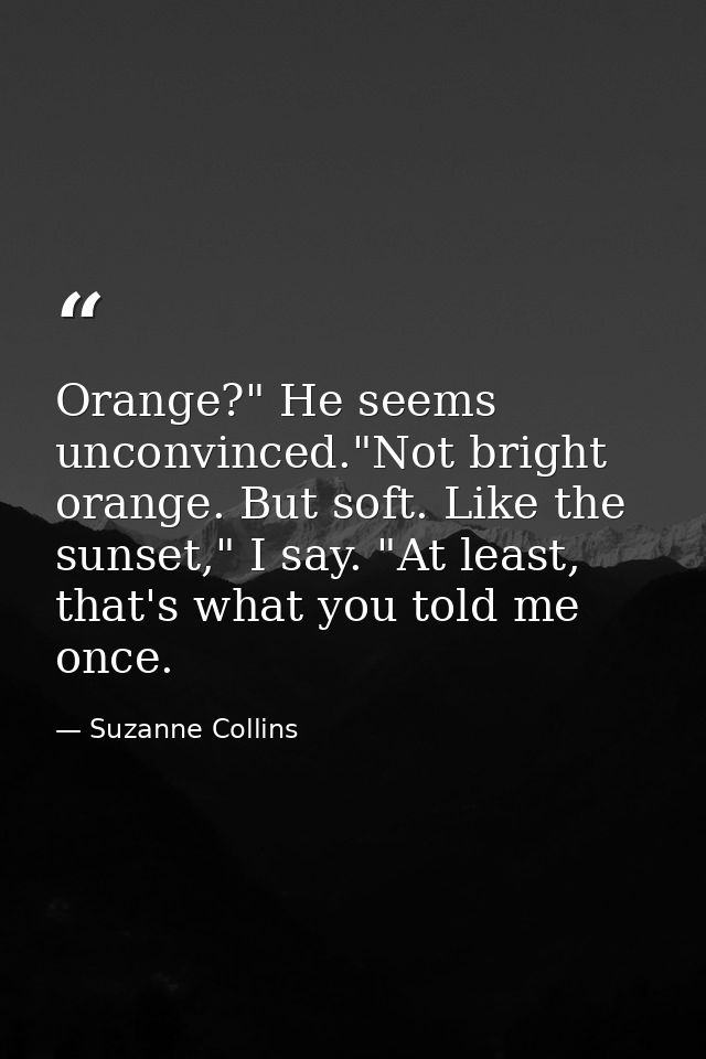 Orange?" He seems unconvinced."Not bright orange. But soft. Like the sunset," I say. "At least, that's what you told me  — Suzanne Collins