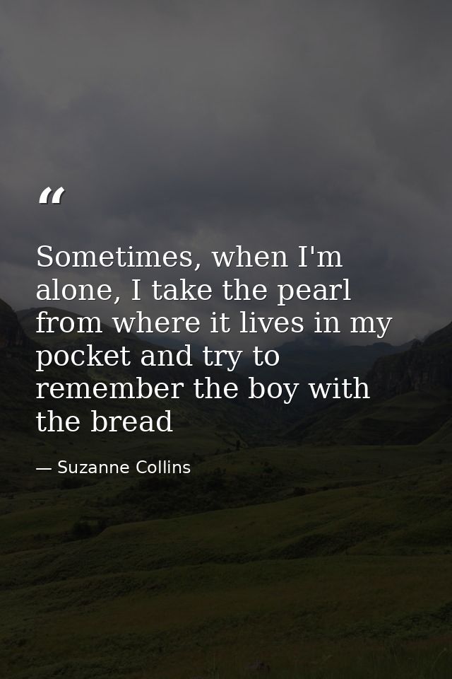 Sometimes, when I'm alone, I take the pearl from where it lives in my pocket and try to remember the boy with the bread — Suzanne Collins