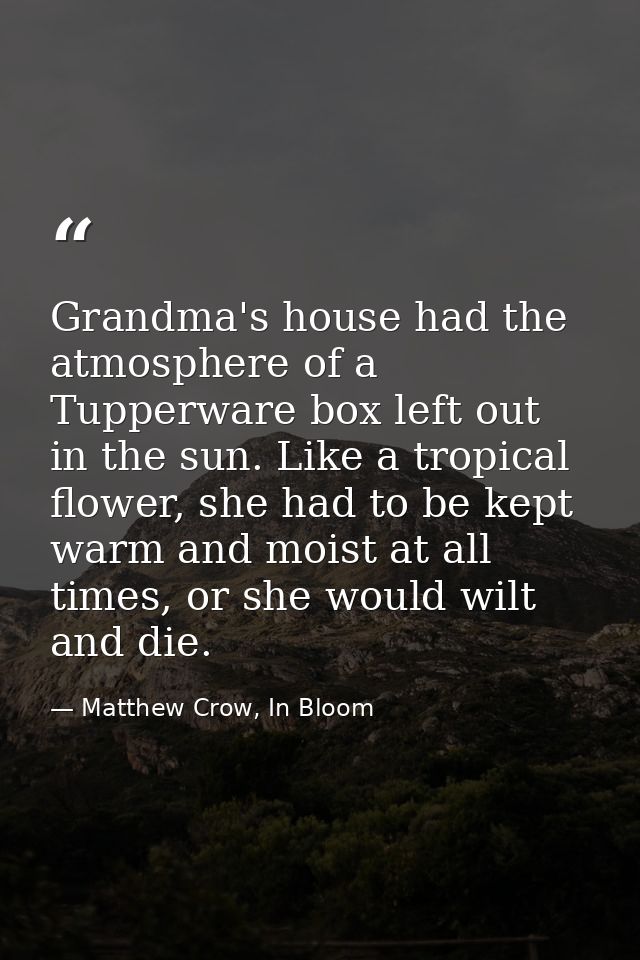 Grandma's house had the atmosphere of a Tupperware box left out in the sun. Like a tropical flower, she had to be kept w — Matthew Crow, In Bloom