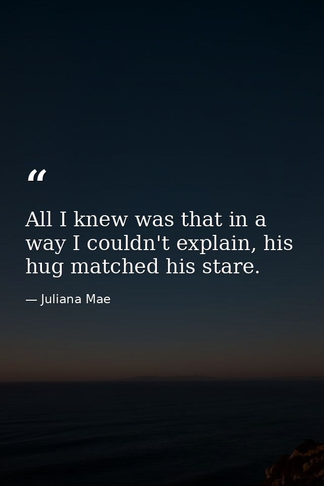 All I knew was that in a way I couldn't explain, his hug matched his stare. — Juliana Mae