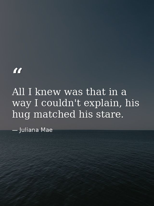 All I knew was that in a way I couldn't explain, his hug matched his stare. — Juliana Mae