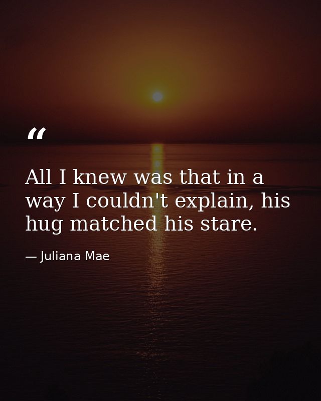 All I knew was that in a way I couldn't explain, his hug matched his stare. — Juliana Mae