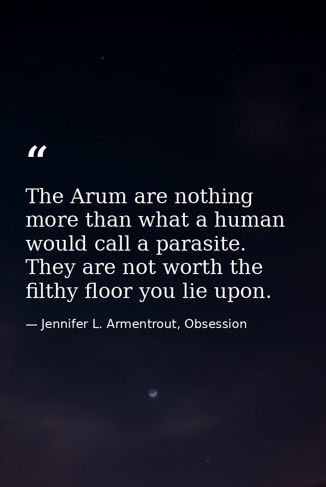 The Arum are nothing more than what a human would call a parasite. They are not worth the filthy floor you lie upon. — Jennifer L. Armentrout, Obsession