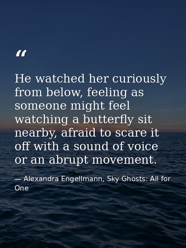 He watched her curiously from below, feeling as someone might feel watching a butterfly sit nearby, afraid to scare it o — Alexandra Engellmann, Sky Ghosts: All for One