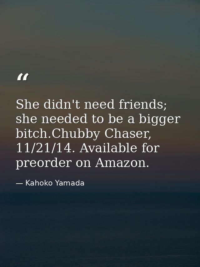 She didn't need friends; she needed to be a bigger bitch.Chubby Chaser, 11/21/14. Available for preorder on Amazon. — Kahoko Yamada