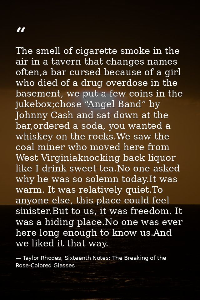The smell of cigarette smoke in the air in a tavern that changes names often,a bar cursed because of a girl who died of  — Taylor Rhodes, Sixteenth Notes: The Breaking of the Rose-Colored Glasses