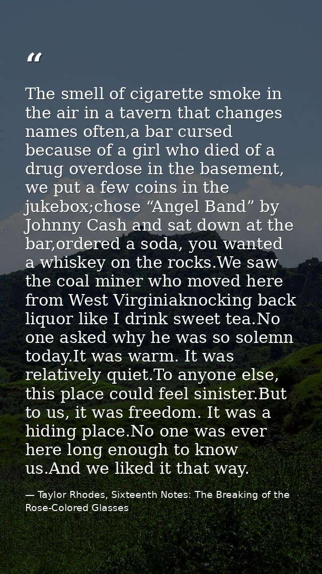 The smell of cigarette smoke in the air in a tavern that changes names often,a bar cursed because of a girl who died of  — Taylor Rhodes, Sixteenth Notes: The Breaking of the Rose-Colored Glasses