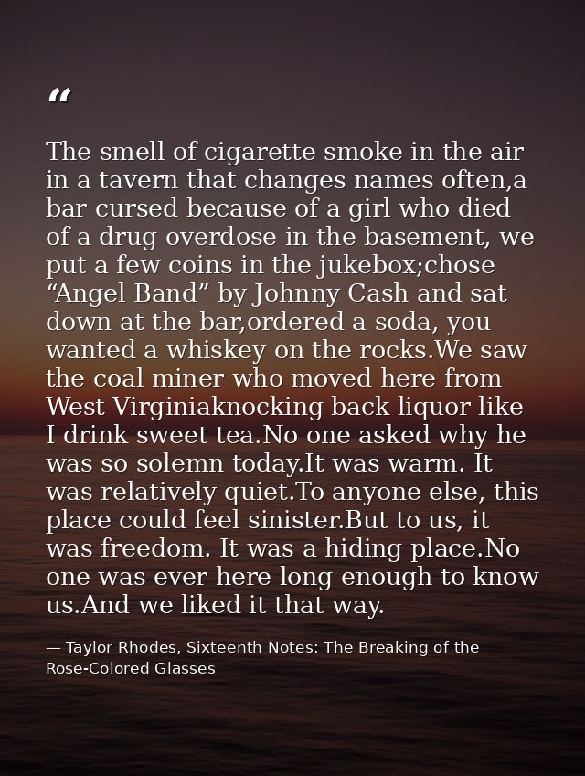 The smell of cigarette smoke in the air in a tavern that changes names often,a bar cursed because of a girl who died of  — Taylor Rhodes, Sixteenth Notes: The Breaking of the Rose-Colored Glasses