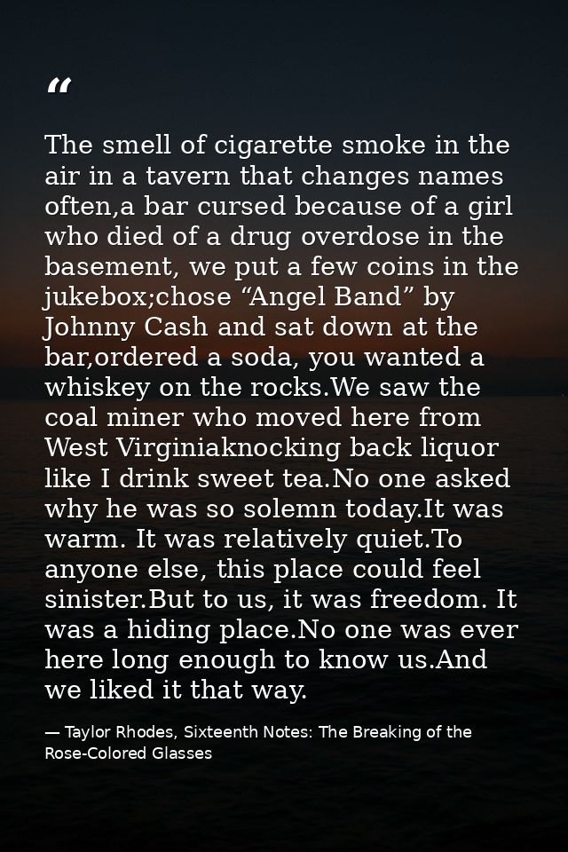 The smell of cigarette smoke in the air in a tavern that changes names often,a bar cursed because of a girl who died of  — Taylor Rhodes, Sixteenth Notes: The Breaking of the Rose-Colored Glasses